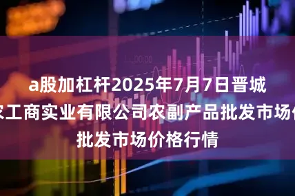 a股加杠杆2025年7月7日晋城市绿盛农工商实业有限公司农副产品批发市场价格行情