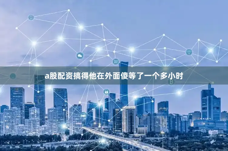 a股配资搞得他在外面傻等了一个多小时