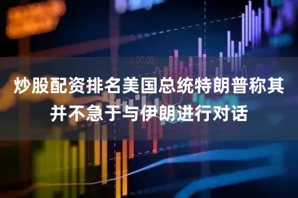 炒股配资排名美国总统特朗普称其并不急于与伊朗进行对话