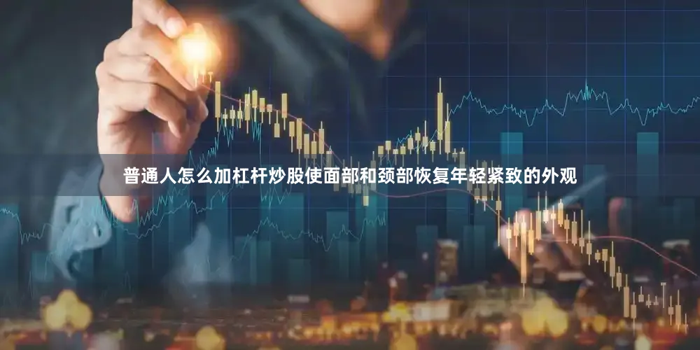 普通人怎么加杠杆炒股使面部和颈部恢复年轻紧致的外观