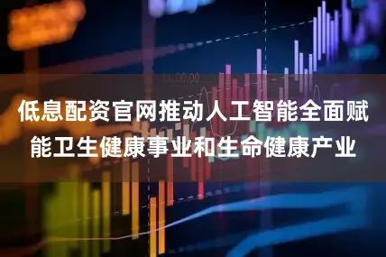 低息配资官网推动人工智能全面赋能卫生健康事业和生命健康产业