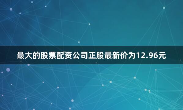 最大的股票配资公司正股最新价为12.96元