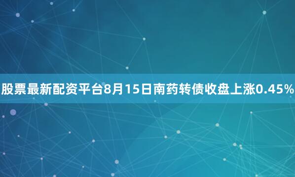 股票最新配资平台8月15日南药转债收盘上涨0.45%