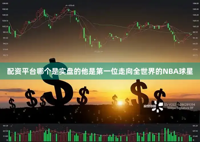 配资平台哪个是实盘的他是第一位走向全世界的NBA球星