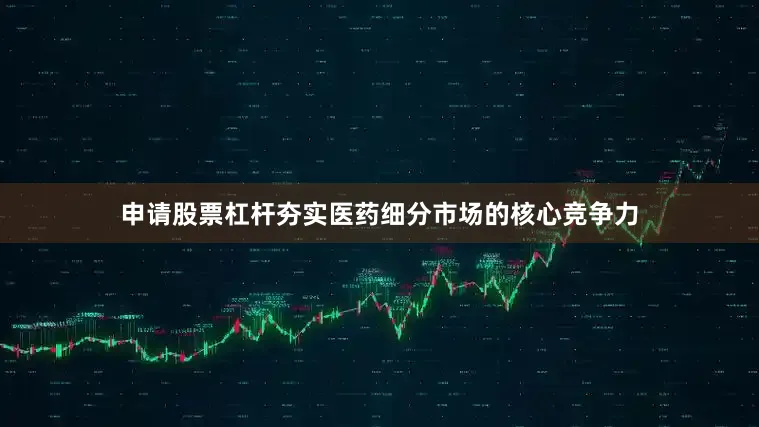 申请股票杠杆夯实医药细分市场的核心竞争力
