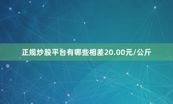 正规炒股平台有哪些相差20.00元/公斤