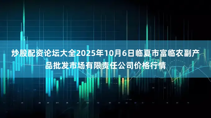 炒股配资论坛大全2025年10月6日临夏市富临农副产品批发市场有限责任公司价格行情