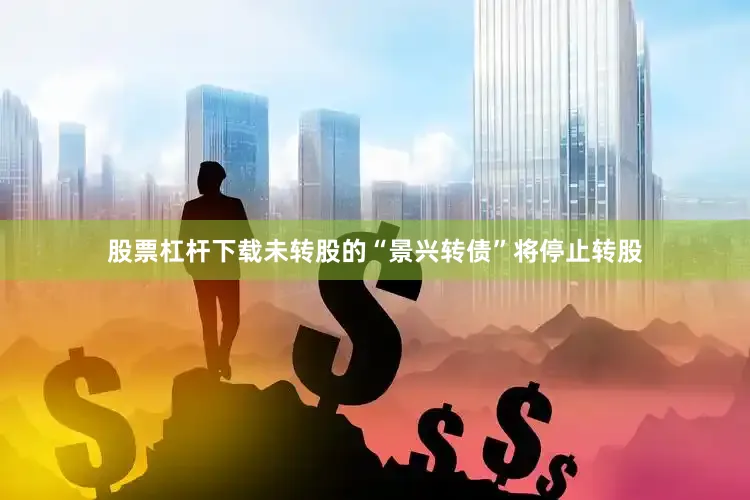 股票杠杆下载未转股的“景兴转债”将停止转股